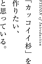 VISION of Introduction
「カッコイイ杉」を作りたい、と思っている。